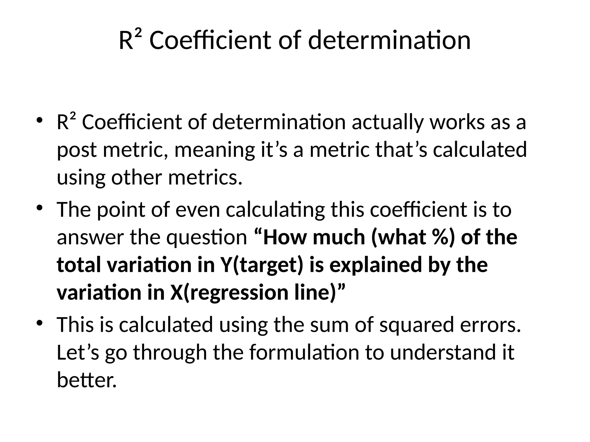 R² Coefficient of determination
• R² Coefficient of determination actually works as a
post metric, meaning it’s a metric that’s calculated
using other metrics.
• The point of even calculating this coefficient is to
answer the question “How much (what %) of the
total variation in Y(target) is explained by the
variation in X(regression line)”
• This is calculated using the sum of squared errors.
Let’s go through the formulation to understand it
better.
 