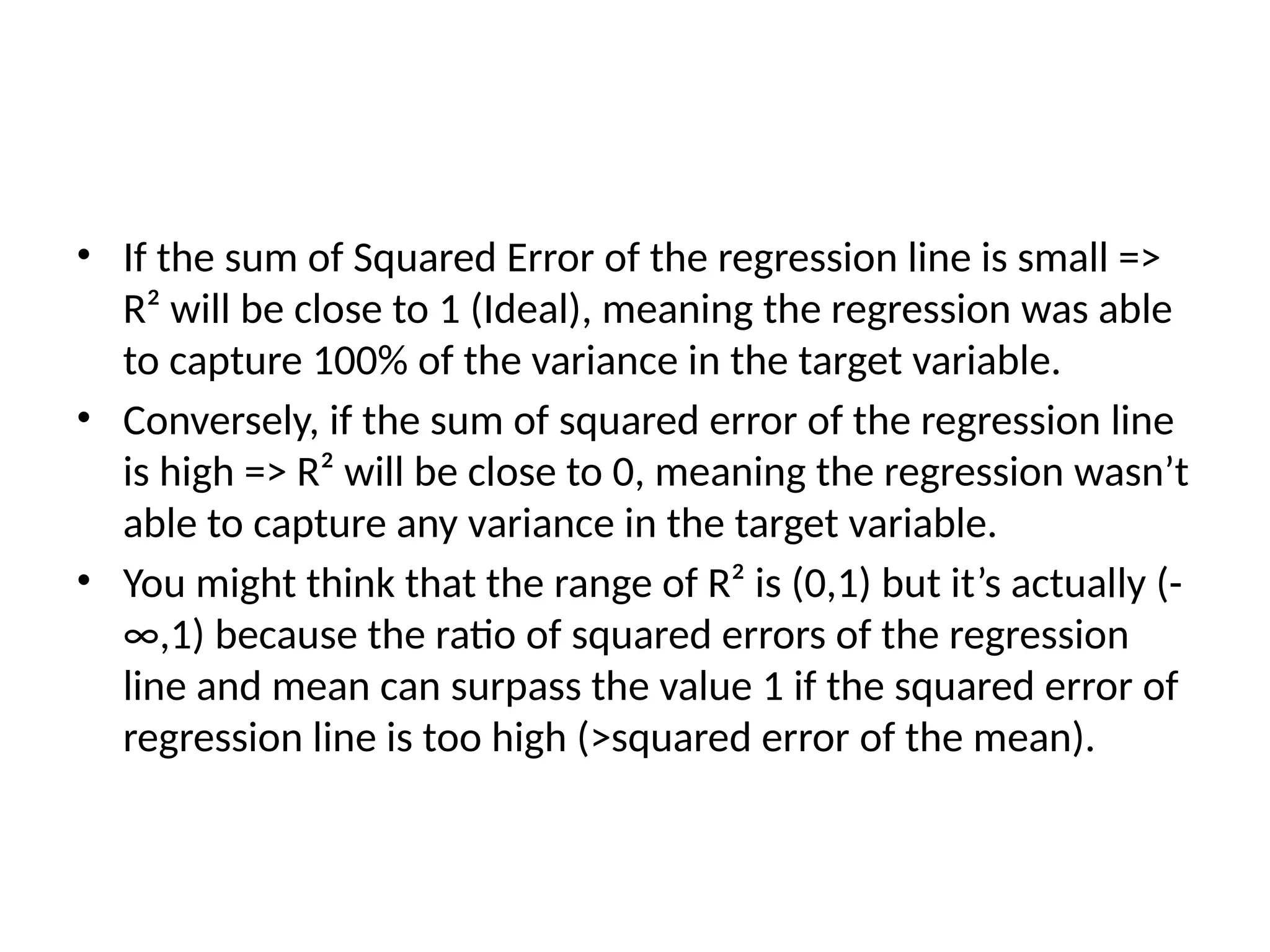 • If the sum of Squared Error of the regression line is small =>
R² will be close to 1 (Ideal), meaning the regression was able
to capture 100% of the variance in the target variable.
• Conversely, if the sum of squared error of the regression line
is high => R² will be close to 0, meaning the regression wasn’t
able to capture any variance in the target variable.
• You might think that the range of R² is (0,1) but it’s actually (-
∞,1) because the ratio of squared errors of the regression
line and mean can surpass the value 1 if the squared error of
regression line is too high (>squared error of the mean).
 