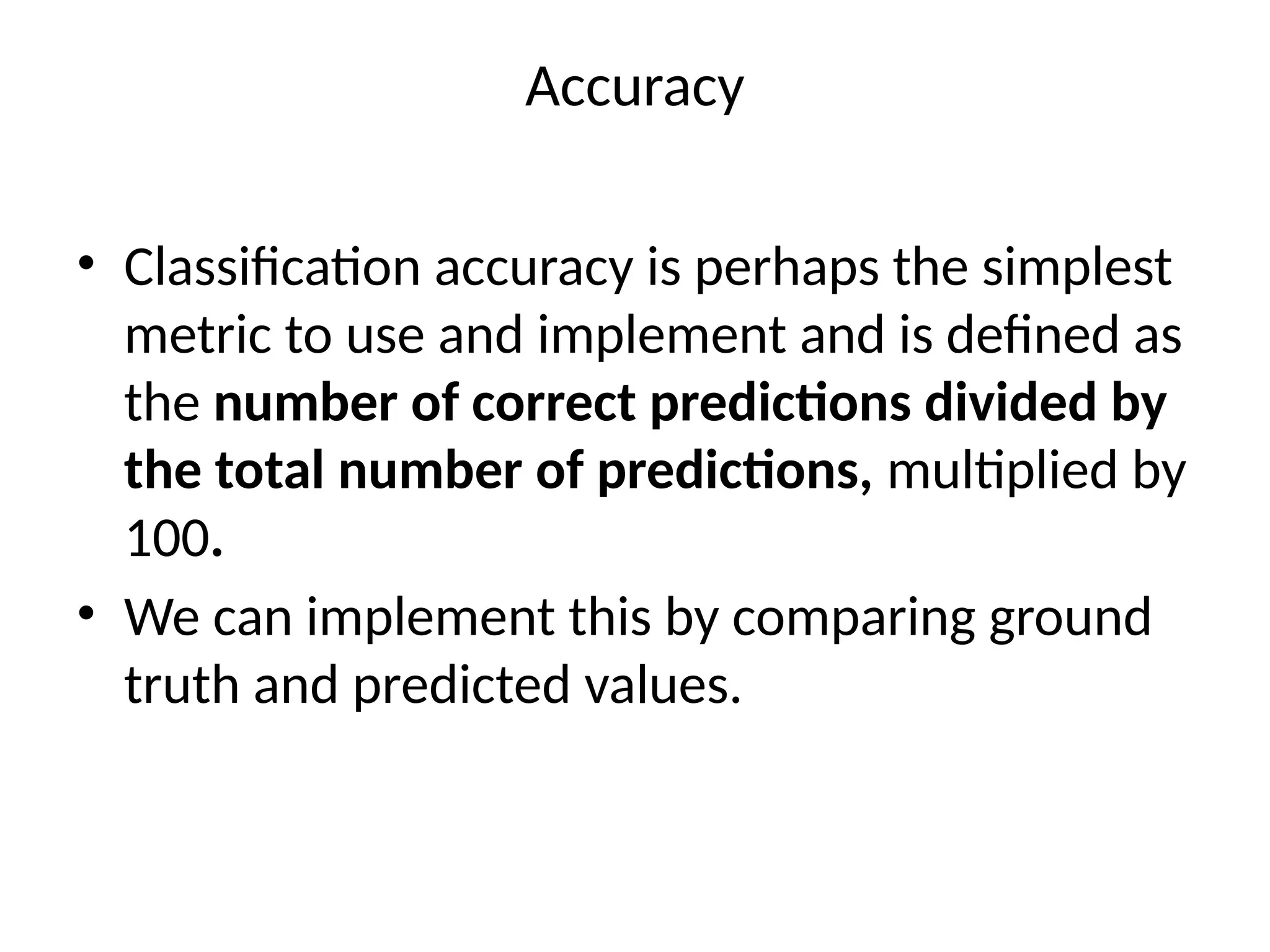 Accuracy
• Classification accuracy is perhaps the simplest
metric to use and implement and is defined as
the number of correct predictions divided by
the total number of predictions, multiplied by
100.
• We can implement this by comparing ground
truth and predicted values.
 