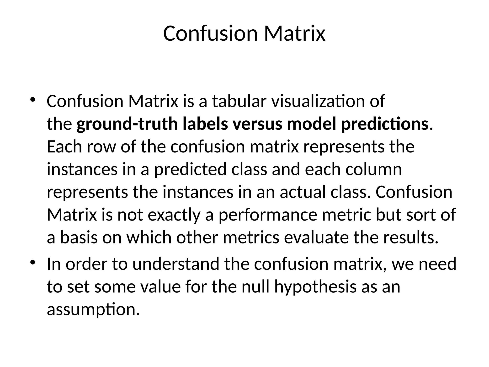 Confusion Matrix
• Confusion Matrix is a tabular visualization of
the ground-truth labels versus model predictions.
Each row of the confusion matrix represents the
instances in a predicted class and each column
represents the instances in an actual class. Confusion
Matrix is not exactly a performance metric but sort of
a basis on which other metrics evaluate the results.
• In order to understand the confusion matrix, we need
to set some value for the null hypothesis as an
assumption.
 