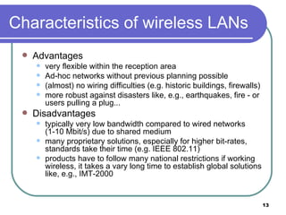 Characteristics of wireless LANs Advantages very flexible within the reception area  Ad-hoc networks without previous planning possible (almost) no wiring difficulties (e.g. historic buildings, firewalls) more robust against disasters like, e.g., earthquakes, fire - or users pulling a plug...  Disadvantages typically very low bandwidth compared to wired networks  (1-10 Mbit/s) due to shared medium many proprietary solutions, especially for higher bit-rates, standards take their time (e.g. IEEE 802.11) products have to follow many national restrictions if working wireless, it takes a vary long time to establish global solutions like, e.g., IMT-2000 