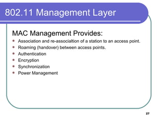 802.11 Management Layer MAC Management Provides: Association and re-associaltion of a station to an access point. Roaming (handover) between access points. Authentication Encryption Synchronization Power Management 
