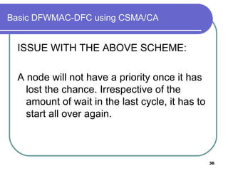 Basic DFWMAC-DFC using CSMA/CA ISSUE WITH THE ABOVE SCHEME: A node will not have a priority once it has lost the chance. Irrespective of the amount of wait in the last cycle, it has to start all over again.  