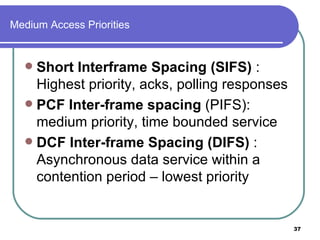 Medium Access Priorities Short Interframe Spacing (SIFS)  : Highest priority, acks, polling responses PCF Inter-frame spacing  (PIFS): medium priority, time bounded service DCF Inter-frame Spacing (DIFS)  : Asynchronous data service within a contention period – lowest priority 