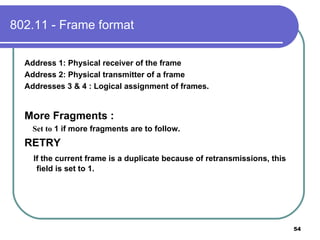 802.11 - Frame format Address 1: Physical receiver of the frame Address 2: Physical transmitter of a frame Addresses 3 & 4 : Logical assignment of frames. More Fragments : Set to  1 if more fragments are to follow. RETRY If the current frame is a duplicate because of retransmissions, this field is set to 1. 