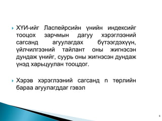    Õ¯È-èéã Ëàñïåéðñèéí ¿íèéí èíäåêñèéã
    òîîöîõ çàð÷ìûí äàãóó õýðýãëýýíèé
    ñàãñàíä     àãóóëàãäàõ     á¿òýýãäýõ¿¿í,
    ¿éë÷èëãýýíèé òàéëàíò îíû æèãíýñýí
    äóíäàæ ¿íèéã, ñóóðü îíû æèãíýñýí äóíäàæ
    ¿íýä õàðüöóóëàí òîîöäîã.

   Õýðýâ õýðýãëýýíèé ñàãñàíä n òºðëèéí
    áàðàà àãóóëàãääàã ãýâýë



                                               6
 
