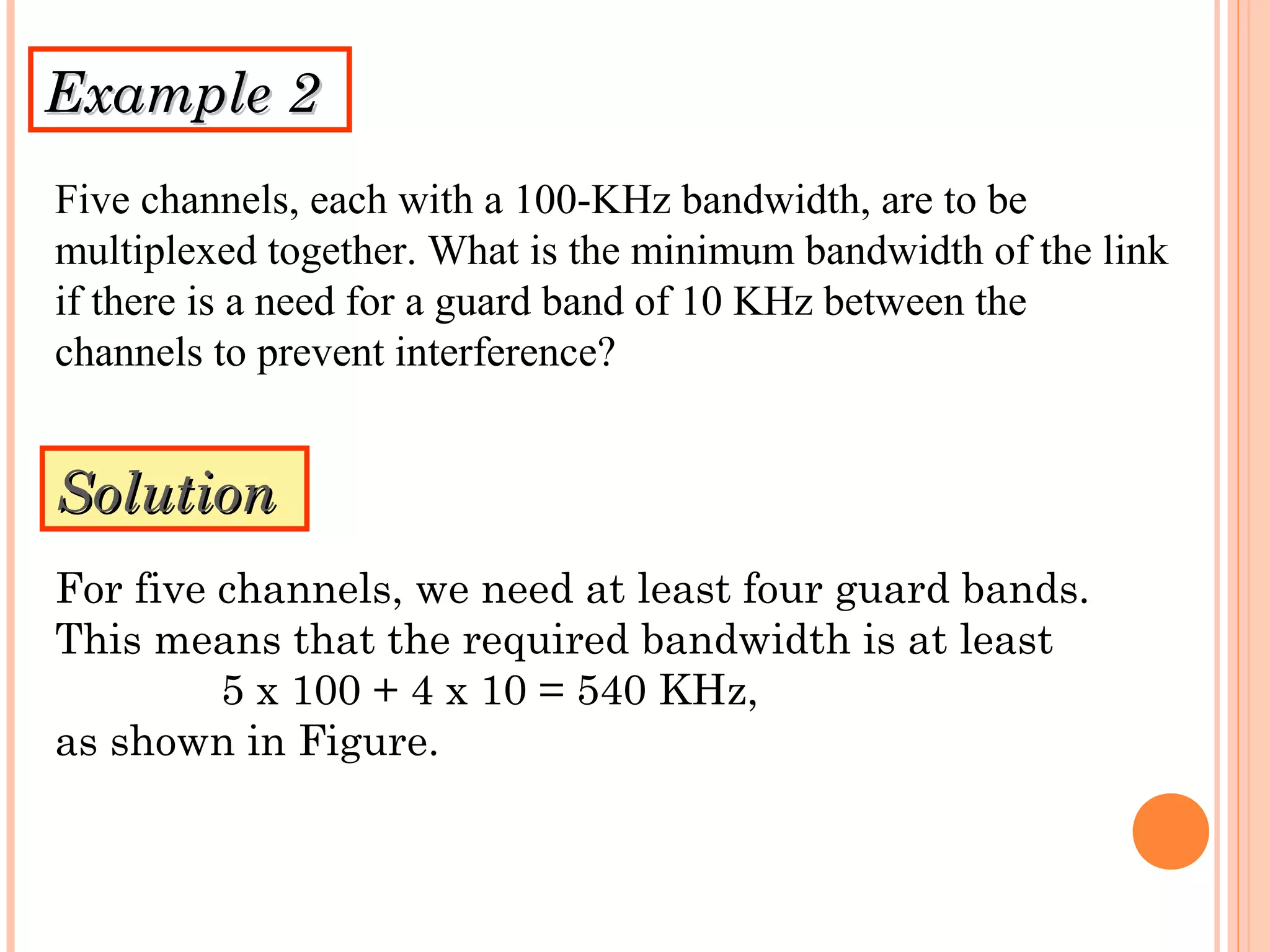 Example 2Example 2
Five channels, each with a 100-KHz bandwidth, are to be
multiplexed together. What is the minimum bandwidth of the link
if there is a need for a guard band of 10 KHz between the
channels to prevent interference?
SolutionSolution
For five channels, we need at least four guard bands.
This means that the required bandwidth is at least
5 x 100 + 4 x 10 = 540 KHz,
as shown in Figure.
 