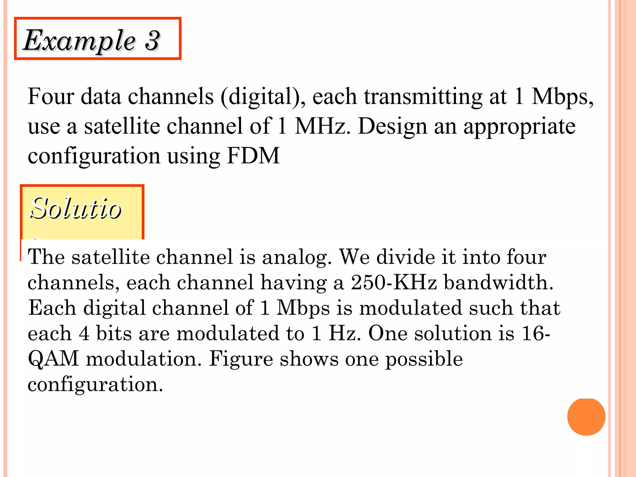 Example 3Example 3
Four data channels (digital), each transmitting at 1 Mbps,
use a satellite channel of 1 MHz. Design an appropriate
configuration using FDM
SolutioSolutio
nnThe satellite channel is analog. We divide it into four
channels, each channel having a 250-KHz bandwidth.
Each digital channel of 1 Mbps is modulated such that
each 4 bits are modulated to 1 Hz. One solution is 16-
QAM modulation. Figure shows one possible
configuration.
 