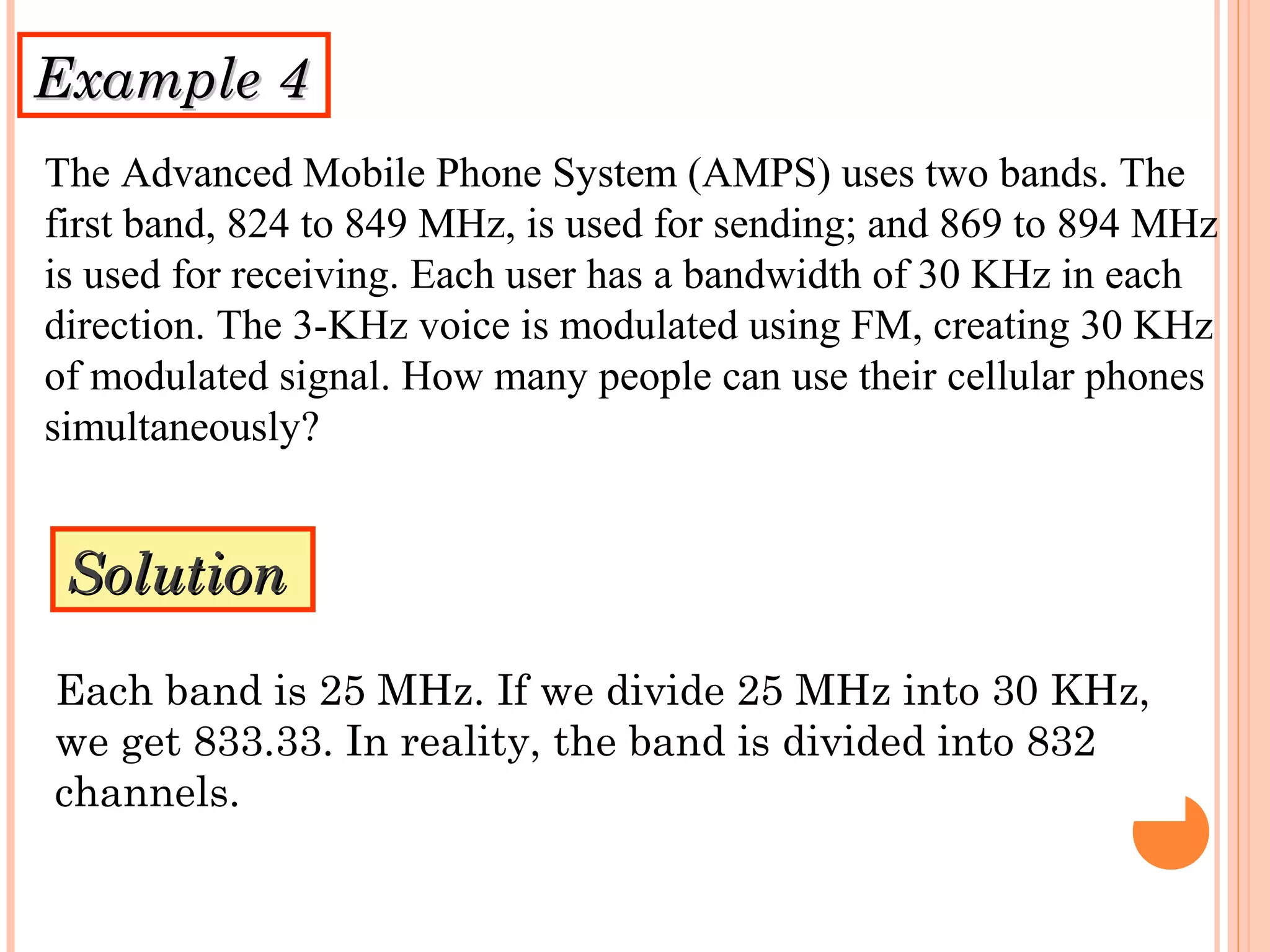 Example 4Example 4
The Advanced Mobile Phone System (AMPS) uses two bands. The
first band, 824 to 849 MHz, is used for sending; and 869 to 894 MHz
is used for receiving. Each user has a bandwidth of 30 KHz in each
direction. The 3-KHz voice is modulated using FM, creating 30 KHz
of modulated signal. How many people can use their cellular phones
simultaneously?
SolutionSolution
Each band is 25 MHz. If we divide 25 MHz into 30 KHz,
we get 833.33. In reality, the band is divided into 832
channels.
 