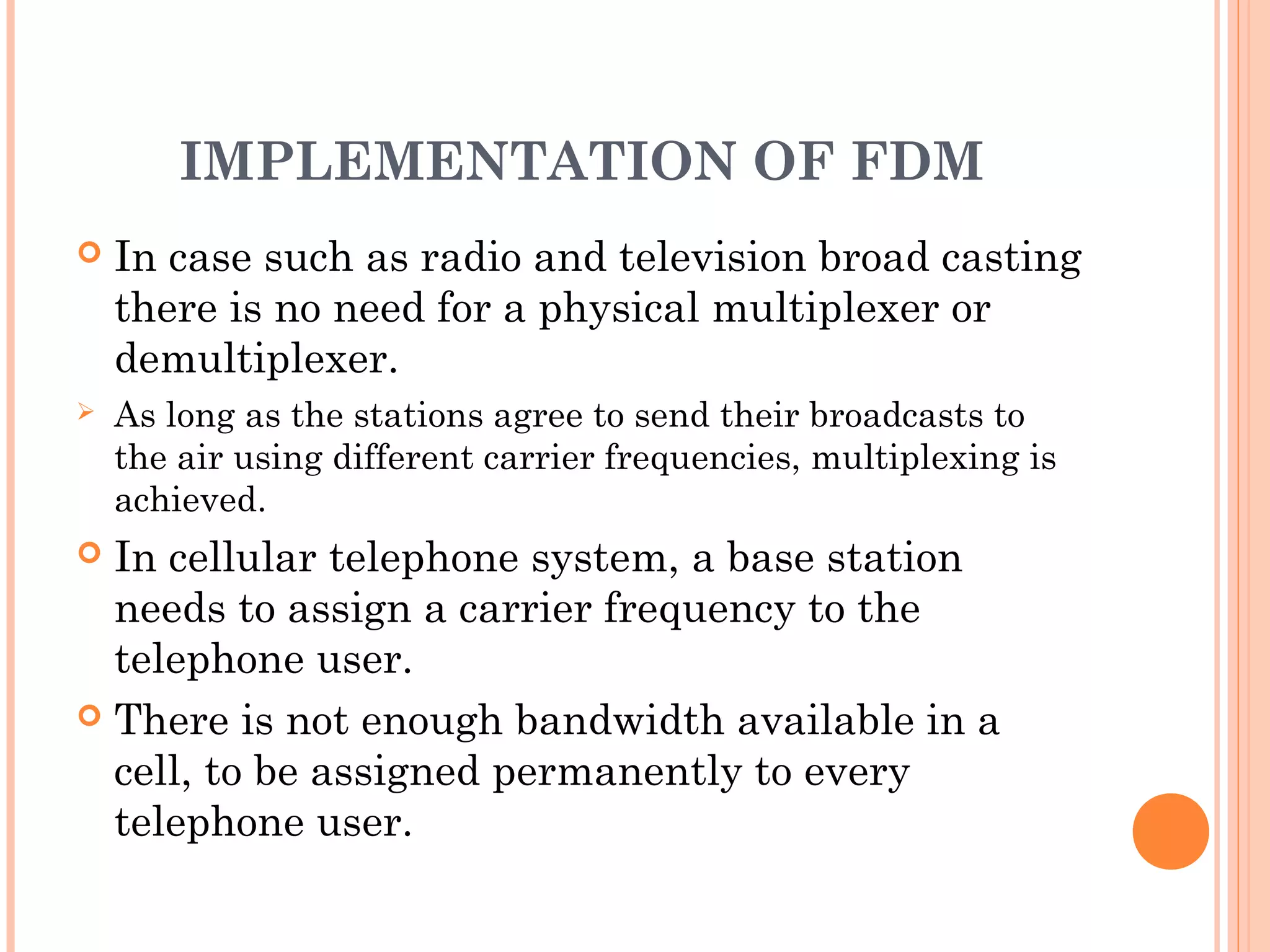 IMPLEMENTATION OF FDM
 In case such as radio and television broad casting
there is no need for a physical multiplexer or
demultiplexer.
 As long as the stations agree to send their broadcasts to
the air using different carrier frequencies, multiplexing is
achieved.
 In cellular telephone system, a base station
needs to assign a carrier frequency to the
telephone user.
 There is not enough bandwidth available in a
cell, to be assigned permanently to every
telephone user.
 