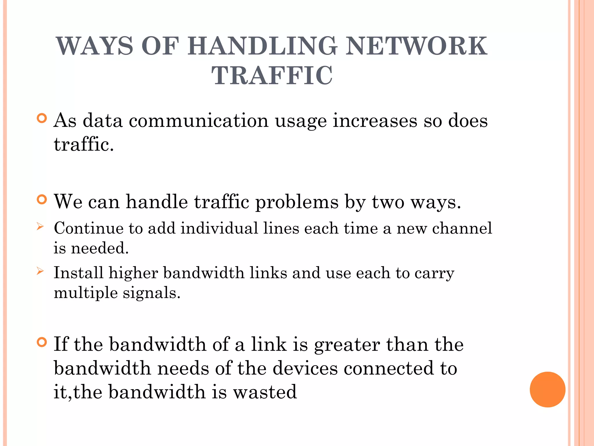 WAYS OF HANDLING NETWORK
TRAFFIC
 As data communication usage increases so does
traffic.
 We can handle traffic problems by two ways.
 Continue to add individual lines each time a new channel
is needed.
 Install higher bandwidth links and use each to carry
multiple signals.
 If the bandwidth of a link is greater than the
bandwidth needs of the devices connected to
it,the bandwidth is wasted
 