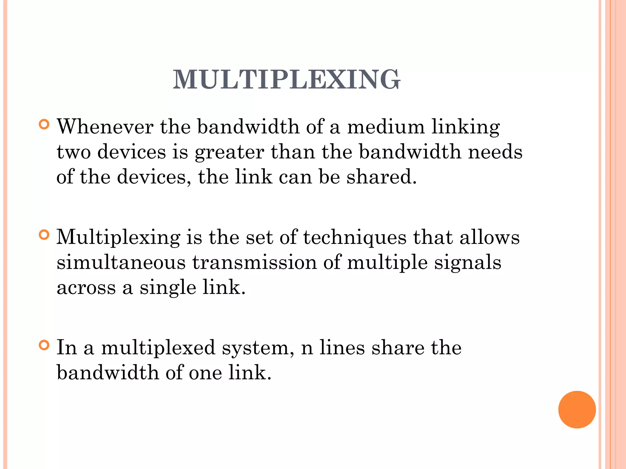 MULTIPLEXING
 Whenever the bandwidth of a medium linking
two devices is greater than the bandwidth needs
of the devices, the link can be shared.
 Multiplexing is the set of techniques that allows
simultaneous transmission of multiple signals
across a single link.
 In a multiplexed system, n lines share the
bandwidth of one link.
 