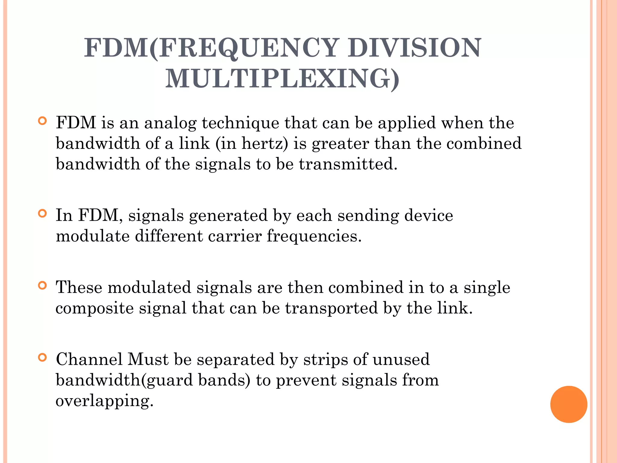 FDM(FREQUENCY DIVISION
MULTIPLEXING)
 FDM is an analog technique that can be applied when the
bandwidth of a link (in hertz) is greater than the combined
bandwidth of the signals to be transmitted.
 In FDM, signals generated by each sending device
modulate different carrier frequencies.
 These modulated signals are then combined in to a single
composite signal that can be transported by the link.
 Channel Must be separated by strips of unused
bandwidth(guard bands) to prevent signals from
overlapping.
 