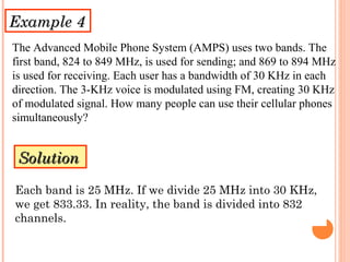 Example 4Example 4
The Advanced Mobile Phone System (AMPS) uses two bands. The
first band, 824 to 849 MHz, is used for sending; and 869 to 894 MHz
is used for receiving. Each user has a bandwidth of 30 KHz in each
direction. The 3-KHz voice is modulated using FM, creating 30 KHz
of modulated signal. How many people can use their cellular phones
simultaneously?
SolutionSolution
Each band is 25 MHz. If we divide 25 MHz into 30 KHz,
we get 833.33. In reality, the band is divided into 832
channels.
 