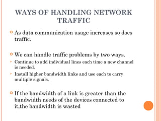 WAYS OF HANDLING NETWORK
TRAFFIC
 As data communication usage increases so does
traffic.
 We can handle traffic problems by two ways.
 Continue to add individual lines each time a new channel
is needed.
 Install higher bandwidth links and use each to carry
multiple signals.
 If the bandwidth of a link is greater than the
bandwidth needs of the devices connected to
it,the bandwidth is wasted
 