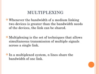 MULTIPLEXING
 Whenever the bandwidth of a medium linking
two devices is greater than the bandwidth needs
of the devices, the link can be shared.
 Multiplexing is the set of techniques that allows
simultaneous transmission of multiple signals
across a single link.
 In a multiplexed system, n lines share the
bandwidth of one link.
 
