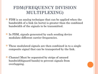 FDM(FREQUENCY DIVISION
MULTIPLEXING)
 FDM is an analog technique that can be applied when the
bandwidth of a link (in hertz) is greater than the combined
bandwidth of the signals to be transmitted.
 In FDM, signals generated by each sending device
modulate different carrier frequencies.
 These modulated signals are then combined in to a single
composite signal that can be transported by the link.
 Channel Must be separated by strips of unused
bandwidth(guard bands) to prevent signals from
overlapping.
 