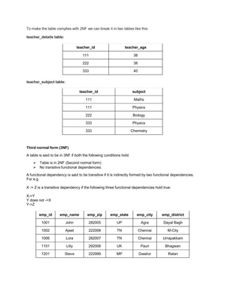 To make the table complies with 2NF we can break it in two tables like this:
teacher_details table:
teacher_id teacher_age
111 38
222 38
333 40
teacher_subject table:
teacher_id subject
111 Maths
111 Physics
222 Biology
333 Physics
333 Chemistry
Third normal form (3NF)
A table is said to be in 3NF if both the following conditions hold:
 Table is in 2NF (Second normal form)
 No transitive functional dependencies.
A functional dependency is said to be transitive if it is indirectly formed by two functional dependencies.
For e.g.
X -> Z is a transitive dependency if the following three functional dependencies hold true:
X->Y
Y does not ->X
Y->Z
emp_id emp_name emp_zip emp_state emp_city emp_district
1001 John 282005 UP Agra Dayal Bagh
1002 Ajeet 222008 TN Chennai M-City
1006 Lora 282007 TN Chennai Urrapakkam
1101 Lilly 292008 UK Pauri Bhagwan
1201 Steve 222999 MP Gwalior Ratan
 