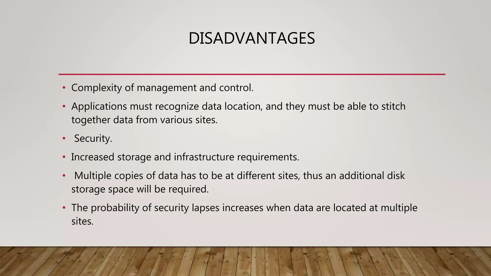 DISADVANTAGES
• Complexity of management and control.
• Applications must recognize data location, and they must be able to stitch
together data from various sites.
• Security.
• Increased storage and infrastructure requirements.
• Multiple copies of data has to be at different sites, thus an additional disk
storage space will be required.
• The probability of security lapses increases when data are located at multiple
sites.
 