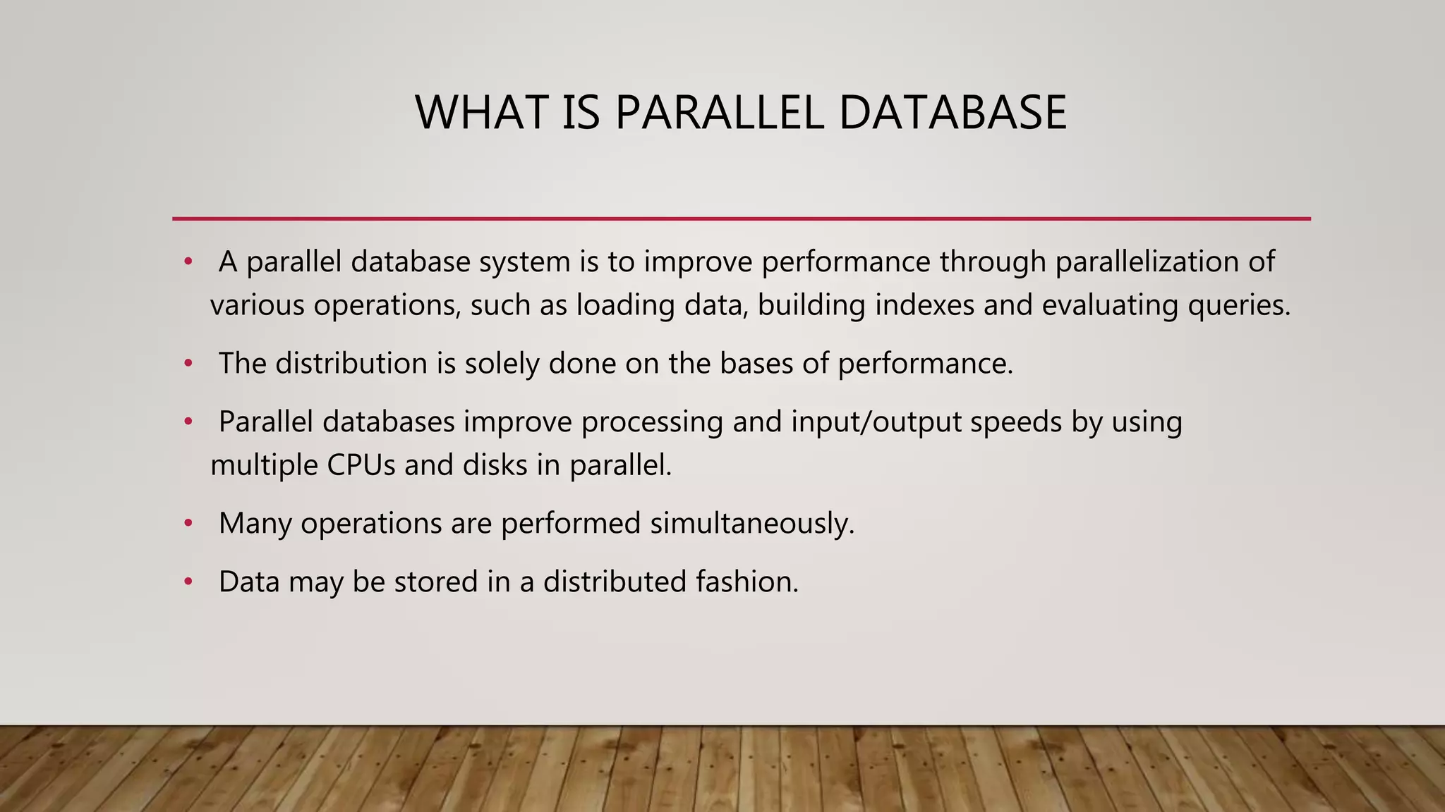 WHAT IS PARALLEL DATABASE
• A parallel database system is to improve performance through parallelization of
various operations, such as loading data, building indexes and evaluating queries.
• The distribution is solely done on the bases of performance.
• Parallel databases improve processing and input/output speeds by using
multiple CPUs and disks in parallel.
• Many operations are performed simultaneously.
• Data may be stored in a distributed fashion.
 