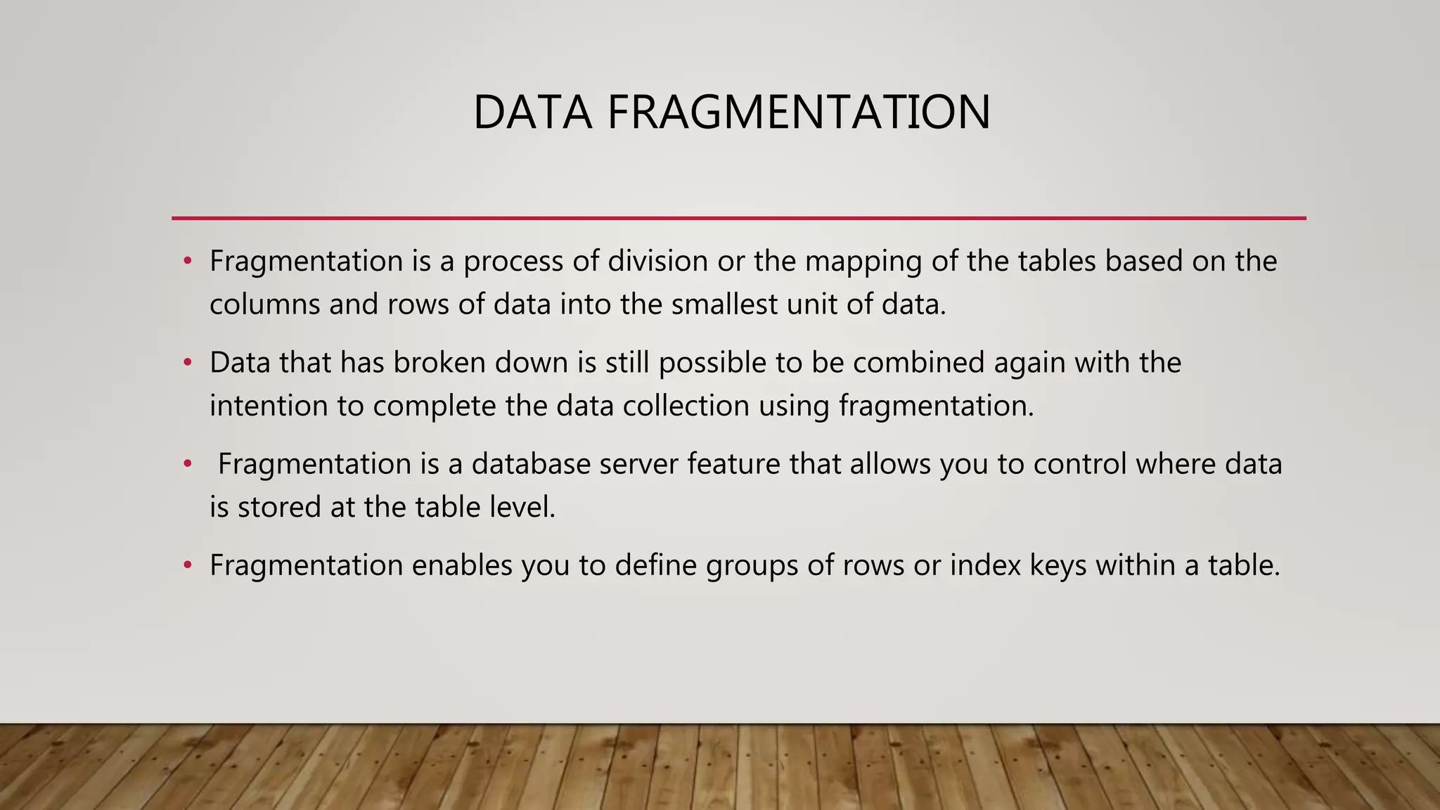 DATA FRAGMENTATION
• Fragmentation is a process of division or the mapping of the tables based on the
columns and rows of data into the smallest unit of data.
• Data that has broken down is still possible to be combined again with the
intention to complete the data collection using fragmentation.
• Fragmentation is a database server feature that allows you to control where data
is stored at the table level.
• Fragmentation enables you to define groups of rows or index keys within a table.
 