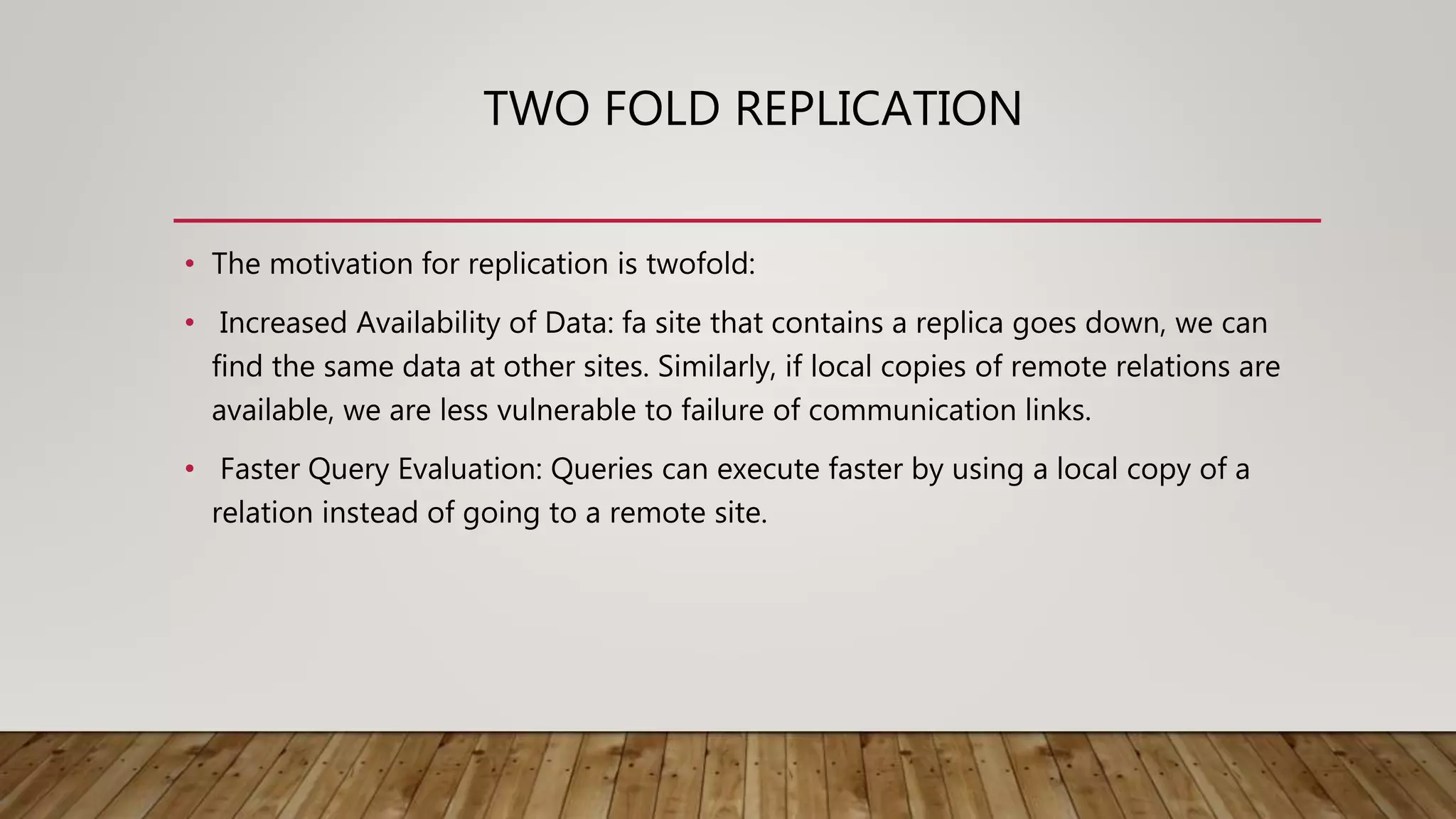 TWO FOLD REPLICATION
• The motivation for replication is twofold:
• Increased Availability of Data: fa site that contains a replica goes down, we can
find the same data at other sites. Similarly, if local copies of remote relations are
available, we are less vulnerable to failure of communication links.
• Faster Query Evaluation: Queries can execute faster by using a local copy of a
relation instead of going to a remote site.
 