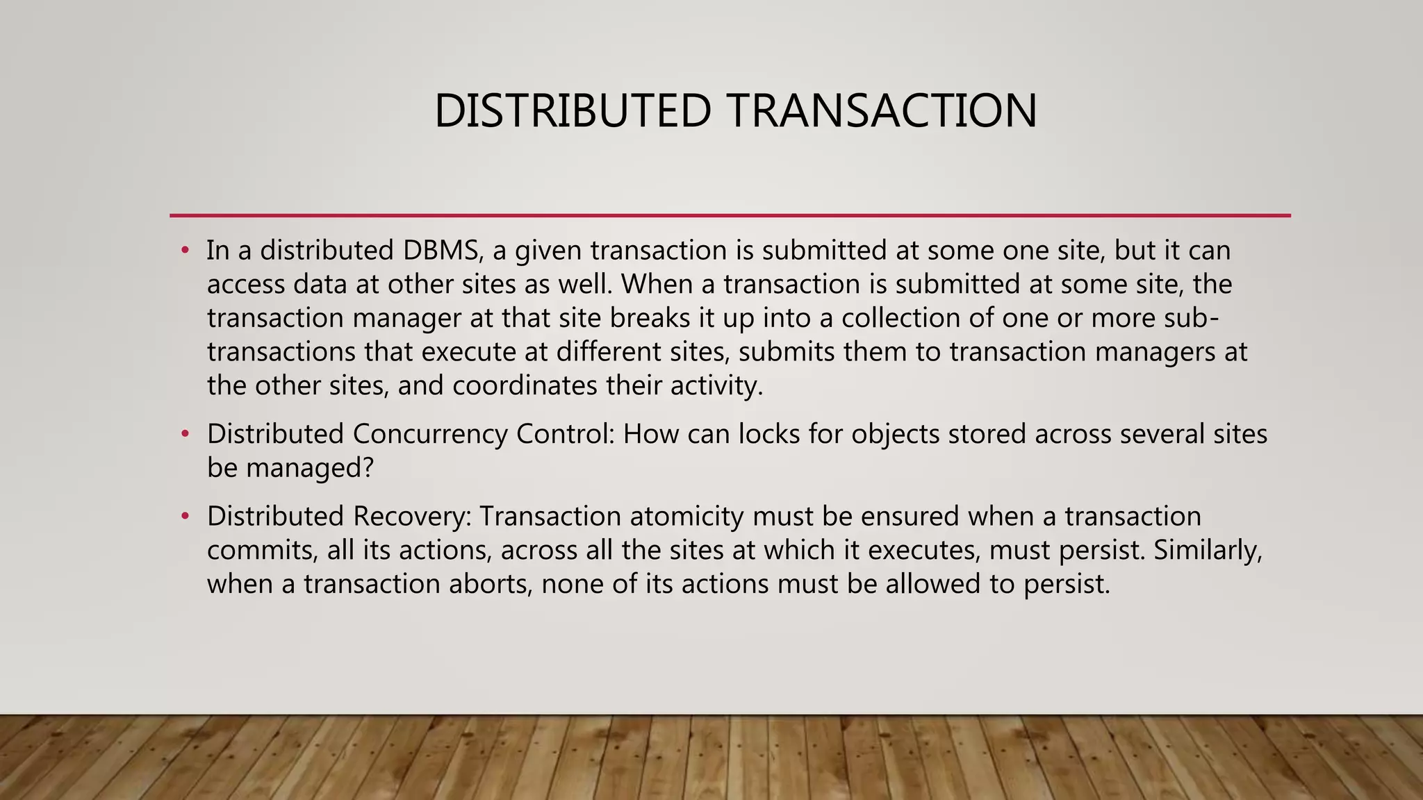 DISTRIBUTED TRANSACTION
• In a distributed DBMS, a given transaction is submitted at some one site, but it can
access data at other sites as well. When a transaction is submitted at some site, the
transaction manager at that site breaks it up into a collection of one or more sub-
transactions that execute at different sites, submits them to transaction managers at
the other sites, and coordinates their activity.
• Distributed Concurrency Control: How can locks for objects stored across several sites
be managed?
• Distributed Recovery: Transaction atomicity must be ensured when a transaction
commits, all its actions, across all the sites at which it executes, must persist. Similarly,
when a transaction aborts, none of its actions must be allowed to persist.
 