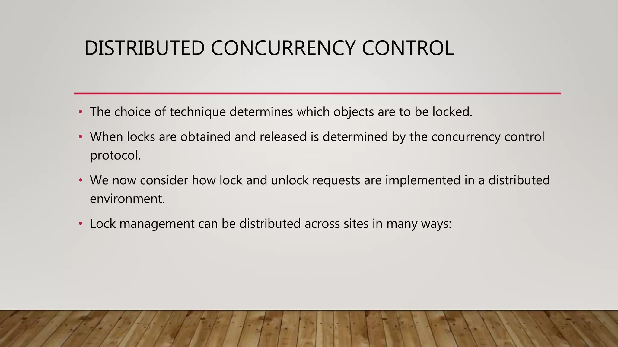 DISTRIBUTED CONCURRENCY CONTROL
• The choice of technique determines which objects are to be locked.
• When locks are obtained and released is determined by the concurrency control
protocol.
• We now consider how lock and unlock requests are implemented in a distributed
environment.
• Lock management can be distributed across sites in many ways:
 