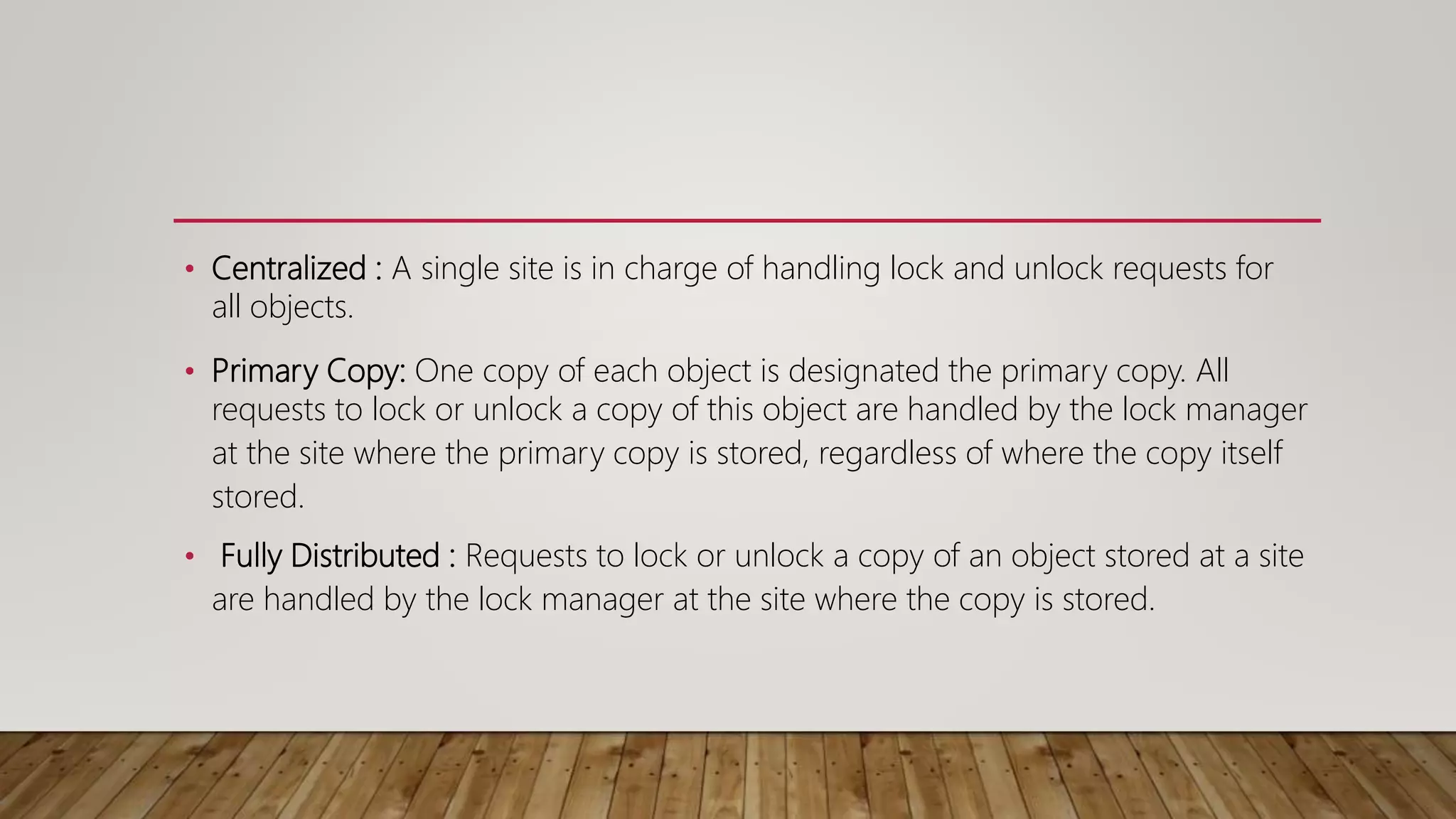 • Centralized : A single site is in charge of handling lock and unlock requests for
all objects.
• Primary Copy: One copy of each object is designated the primary copy. All
requests to lock or unlock a copy of this object are handled by the lock manager
at the site where the primary copy is stored, regardless of where the copy itself
stored.
• Fully Distributed : Requests to lock or unlock a copy of an object stored at a site
are handled by the lock manager at the site where the copy is stored.
 