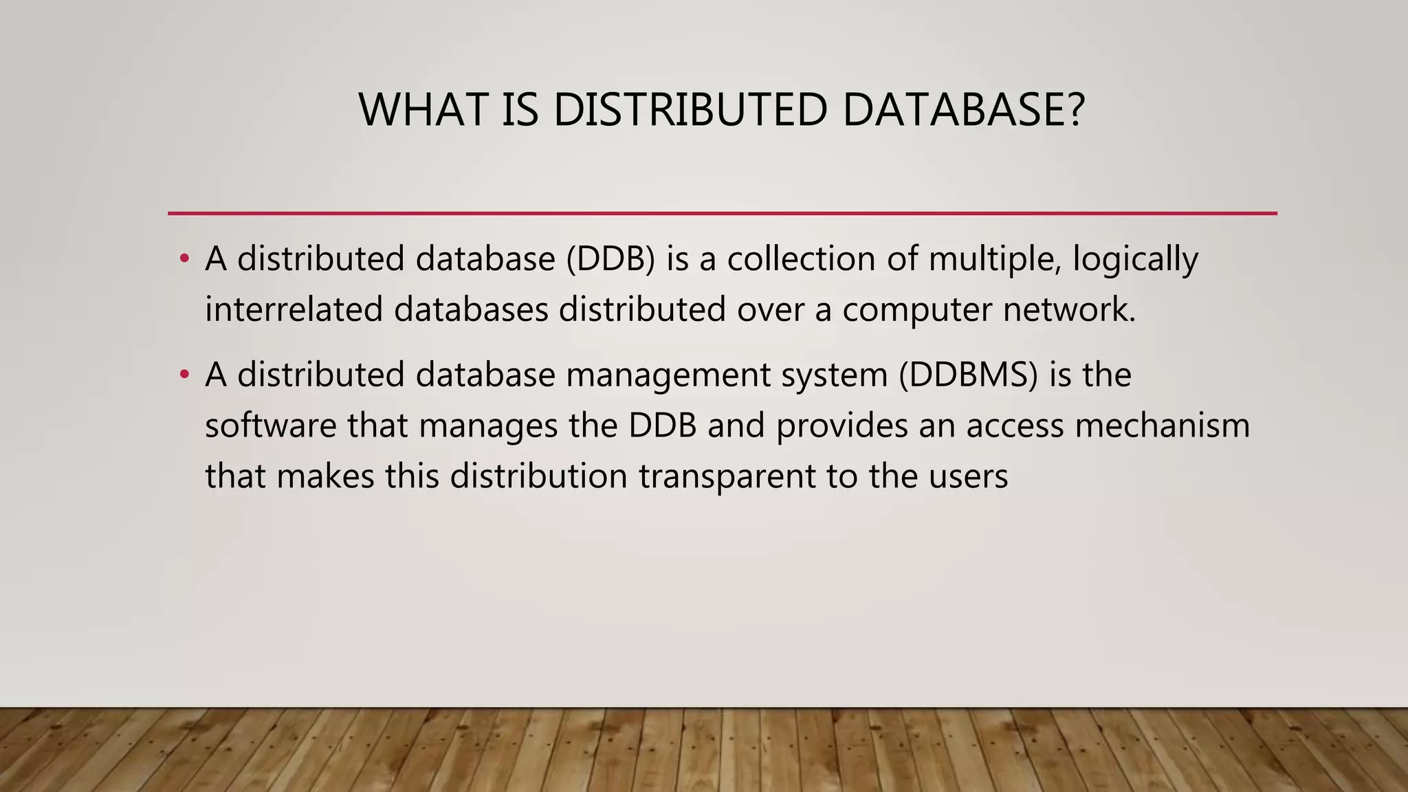 WHAT IS DISTRIBUTED DATABASE?
• A distributed database (DDB) is a collection of multiple, logically
interrelated databases distributed over a computer network.
• A distributed database management system (DDBMS) is the
software that manages the DDB and provides an access mechanism
that makes this distribution transparent to the users
 
