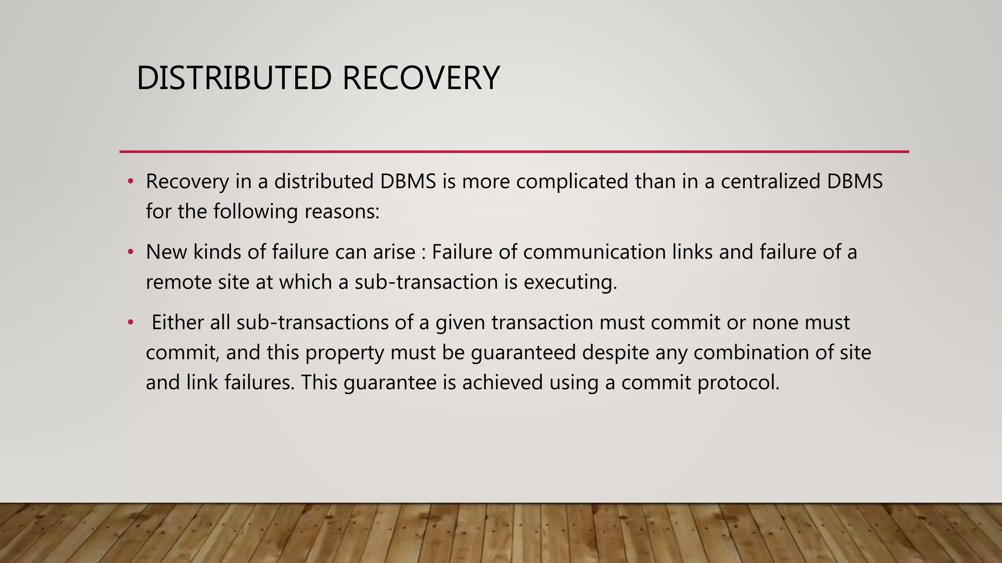 DISTRIBUTED RECOVERY
• Recovery in a distributed DBMS is more complicated than in a centralized DBMS
for the following reasons:
• New kinds of failure can arise : Failure of communication links and failure of a
remote site at which a sub-transaction is executing.
• Either all sub-transactions of a given transaction must commit or none must
commit, and this property must be guaranteed despite any combination of site
and link failures. This guarantee is achieved using a commit protocol.
 