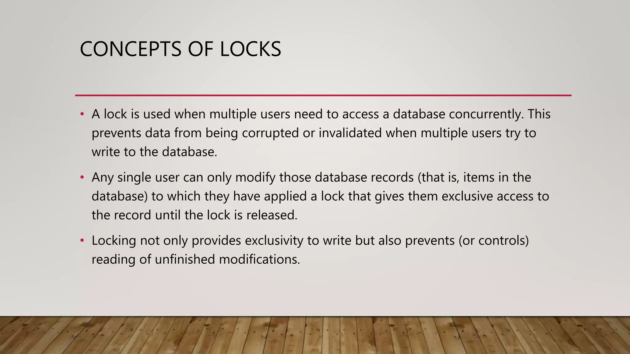 CONCEPTS OF LOCKS
• A lock is used when multiple users need to access a database concurrently. This
prevents data from being corrupted or invalidated when multiple users try to
write to the database.
• Any single user can only modify those database records (that is, items in the
database) to which they have applied a lock that gives them exclusive access to
the record until the lock is released.
• Locking not only provides exclusivity to write but also prevents (or controls)
reading of unfinished modifications.
 