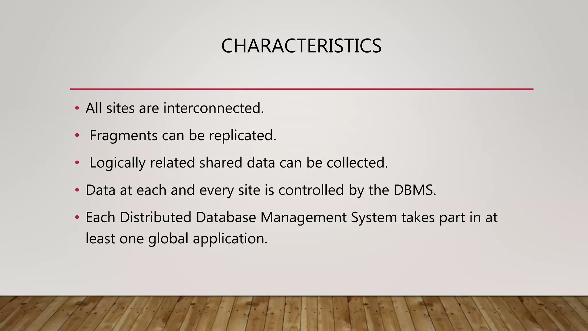 CHARACTERISTICS
• All sites are interconnected.
• Fragments can be replicated.
• Logically related shared data can be collected.
• Data at each and every site is controlled by the DBMS.
• Each Distributed Database Management System takes part in at
least one global application.
 
