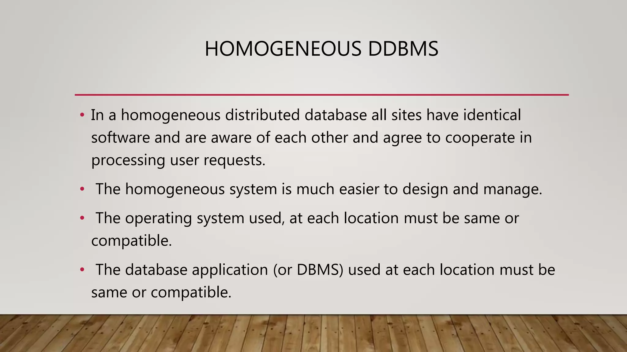 HOMOGENEOUS DDBMS
• In a homogeneous distributed database all sites have identical
software and are aware of each other and agree to cooperate in
processing user requests.
• The homogeneous system is much easier to design and manage.
• The operating system used, at each location must be same or
compatible.
• The database application (or DBMS) used at each location must be
same or compatible.
 