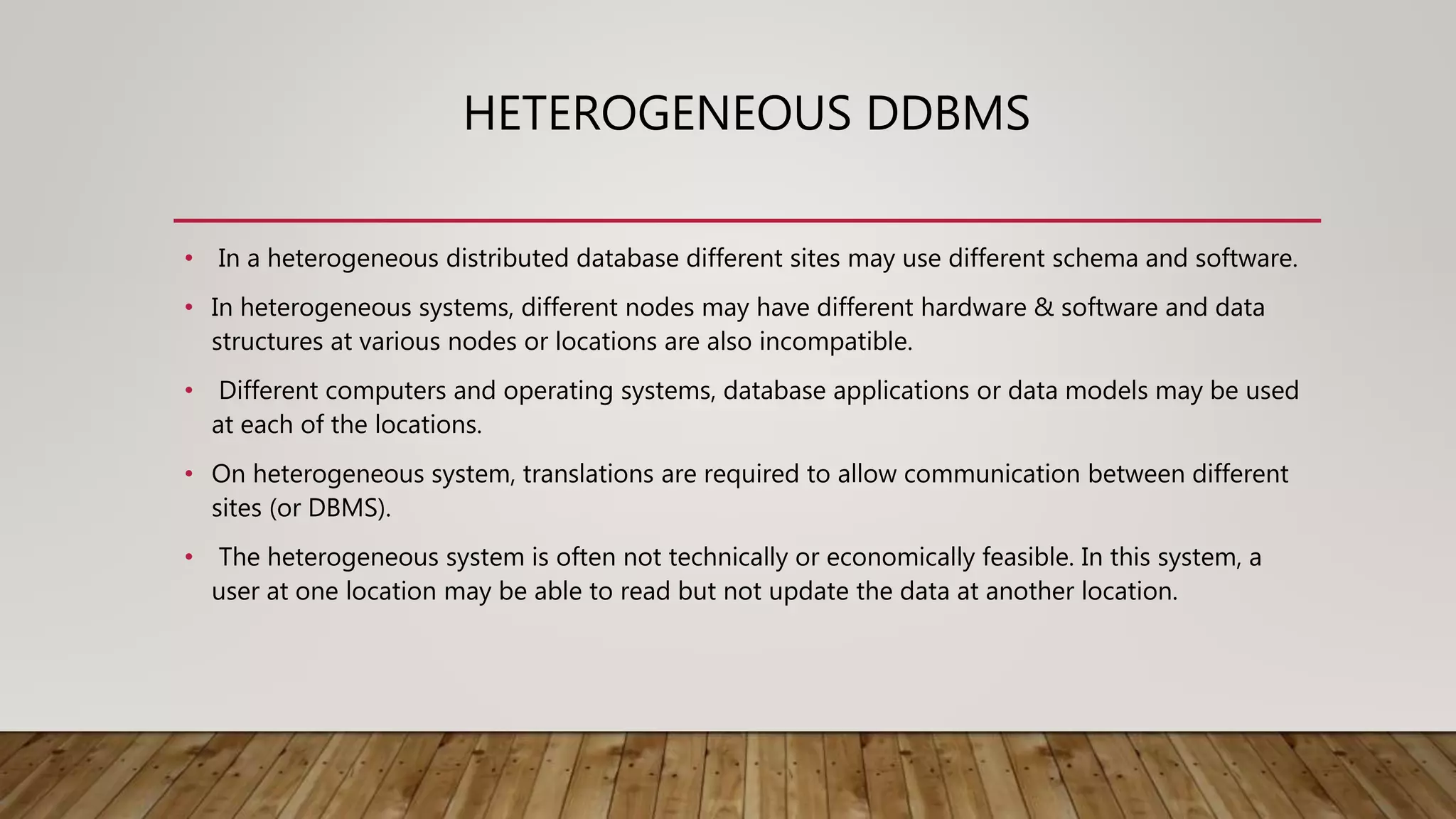 HETEROGENEOUS DDBMS
• In a heterogeneous distributed database different sites may use different schema and software.
• In heterogeneous systems, different nodes may have different hardware & software and data
structures at various nodes or locations are also incompatible.
• Different computers and operating systems, database applications or data models may be used
at each of the locations.
• On heterogeneous system, translations are required to allow communication between different
sites (or DBMS).
• The heterogeneous system is often not technically or economically feasible. In this system, a
user at one location may be able to read but not update the data at another location.
 