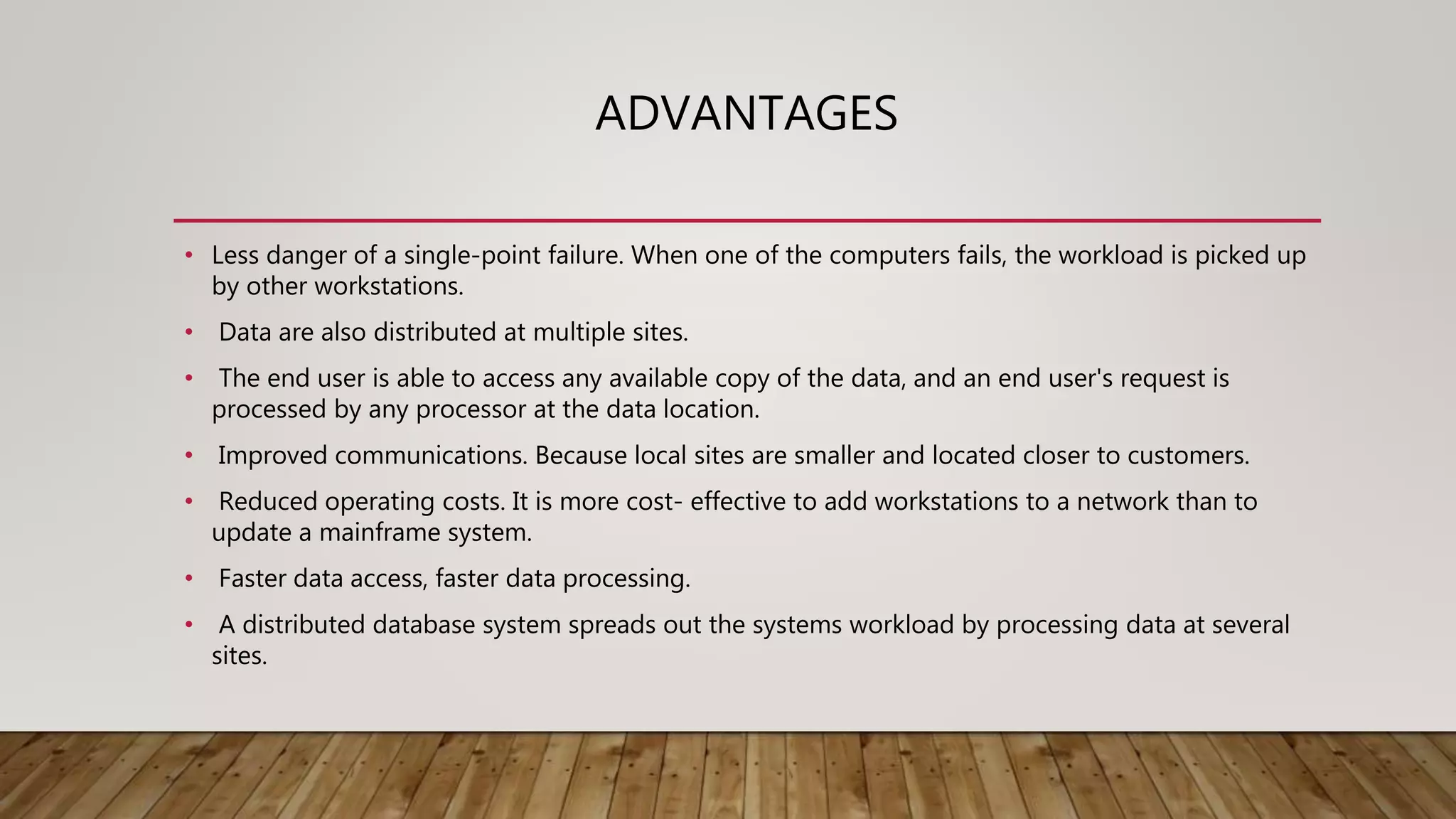 ADVANTAGES
• Less danger of a single-point failure. When one of the computers fails, the workload is picked up
by other workstations.
• Data are also distributed at multiple sites.
• The end user is able to access any available copy of the data, and an end user's request is
processed by any processor at the data location.
• Improved communications. Because local sites are smaller and located closer to customers.
• Reduced operating costs. It is more cost- effective to add workstations to a network than to
update a mainframe system.
• Faster data access, faster data processing.
• A distributed database system spreads out the systems workload by processing data at several
sites.
 