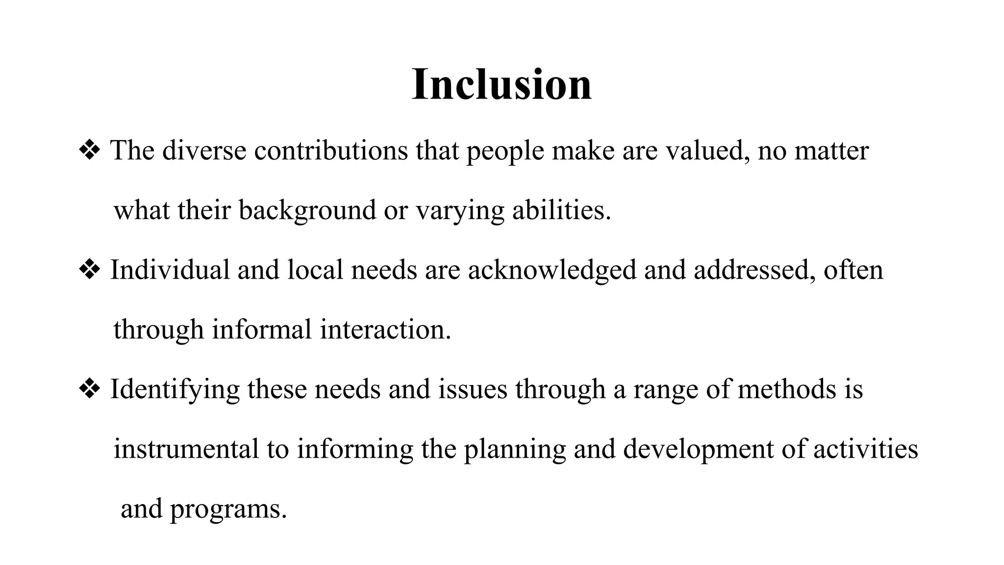 Inclusion
❖ The diverse contributions that people make are valued, no matter
what their background or varying abilities.
❖ Individual and local needs are acknowledged and addressed, often
through informal interaction.
❖ Identifying these needs and issues through a range of methods is
instrumental to informing the planning and development of activities
and programs.
 