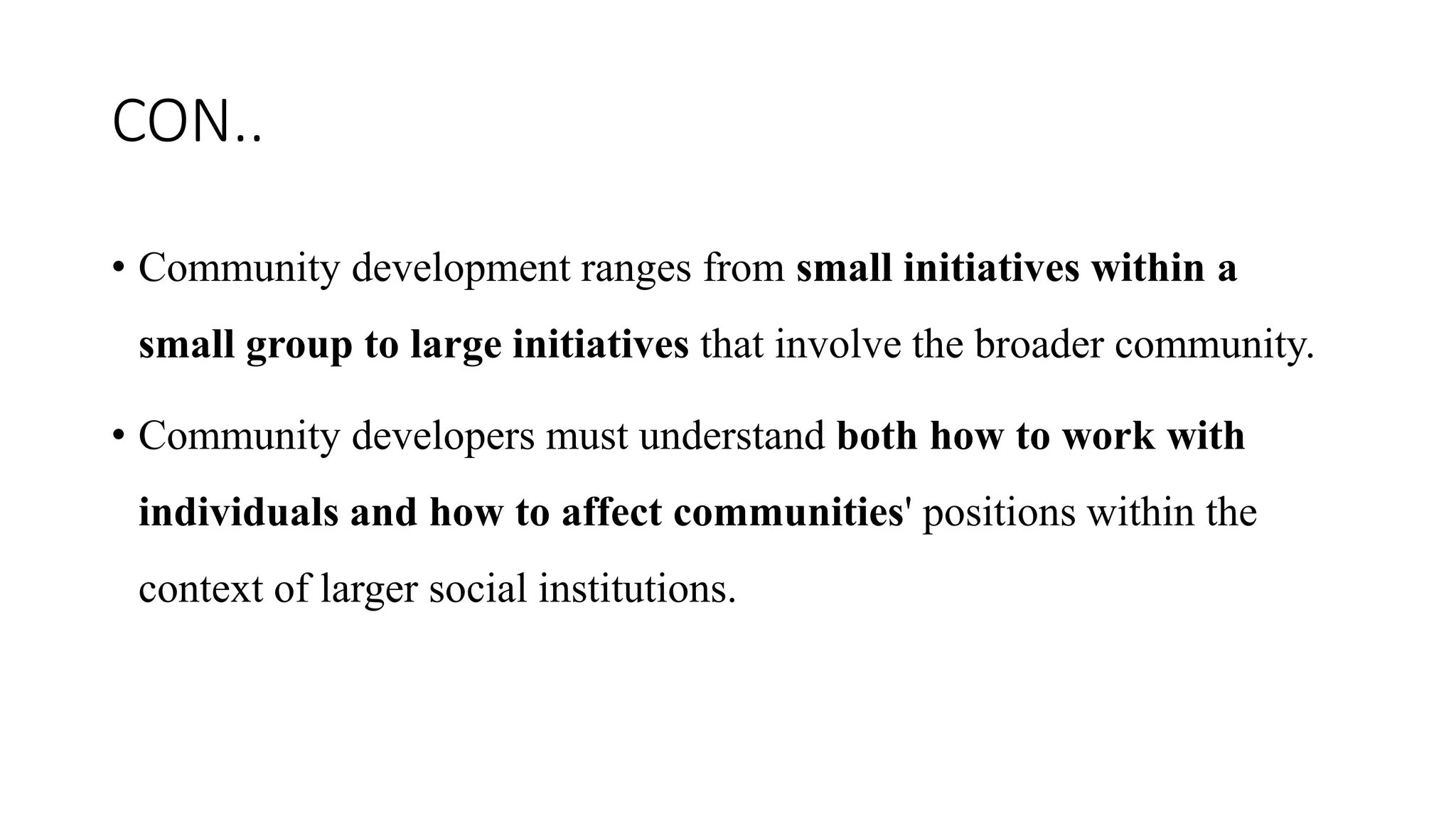 CON..
• Community development ranges from small initiatives within a
small group to large initiatives that involve the broader community.
• Community developers must understand both how to work with
individuals and how to affect communities' positions within the
context of larger social institutions.
 