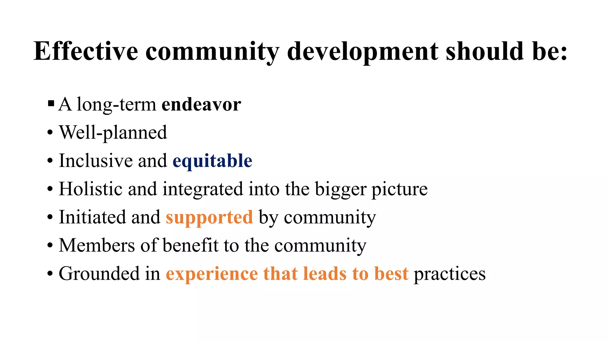 Effective community development should be:
A long-term endeavor
• Well-planned
• Inclusive and equitable
• Holistic and integrated into the bigger picture
• Initiated and supported by community
• Members of benefit to the community
• Grounded in experience that leads to best practices
 