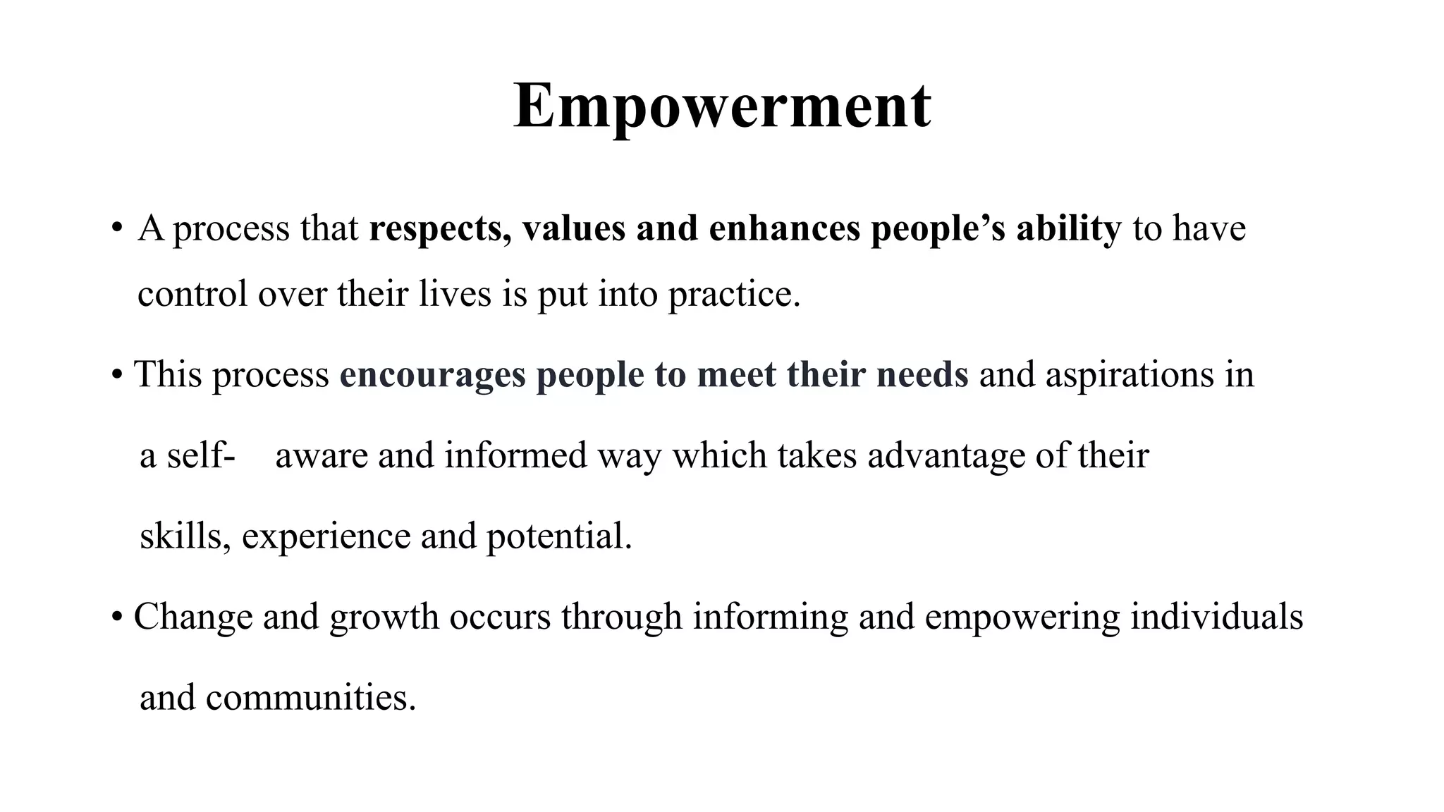 Empowerment
• A process that respects, values and enhances people’s ability to have
control over their lives is put into practice.
• This process encourages people to meet their needs and aspirations in
a self- aware and informed way which takes advantage of their
skills, experience and potential.
• Change and growth occurs through informing and empowering individuals
and communities.
 