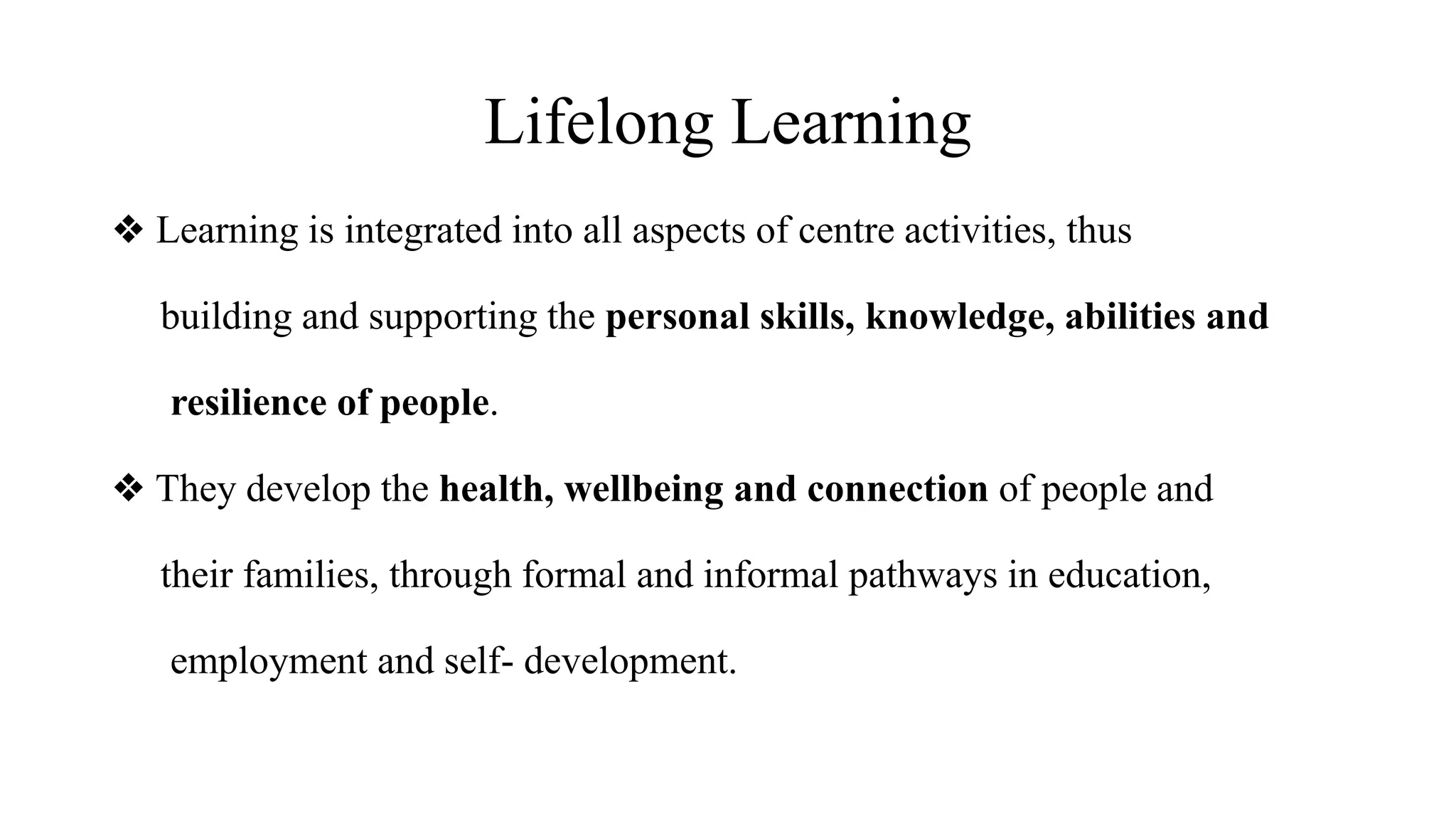 Lifelong Learning
❖ Learning is integrated into all aspects of centre activities, thus
building and supporting the personal skills, knowledge, abilities and
resilience of people.
❖ They develop the health, wellbeing and connection of people and
their families, through formal and informal pathways in education,
employment and self- development.
 