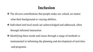 Inclusion
❖ The diverse contributions that people make are valued, no matter
what their background or varying abilities.
❖ Individual and local needs are acknowledged and addressed, often
through informal interaction.
❖ Identifying these needs and issues through a range of methods is
instrumental to informing the planning and development of activities
and programs.
 