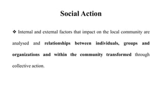 Social Action
❖ Internal and external factors that impact on the local community are
analysed and relationships between individuals, groups and
organizations and within the community transformed through
collective action.
 