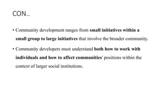 CON..
• Community development ranges from small initiatives within a
small group to large initiatives that involve the broader community.
• Community developers must understand both how to work with
individuals and how to affect communities' positions within the
context of larger social institutions.
 
