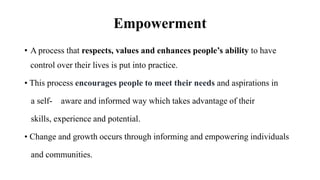 Empowerment
• A process that respects, values and enhances people’s ability to have
control over their lives is put into practice.
• This process encourages people to meet their needs and aspirations in
a self- aware and informed way which takes advantage of their
skills, experience and potential.
• Change and growth occurs through informing and empowering individuals
and communities.
 