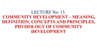 LECTURE No: 13.
COMMUNITY DEVELOPMENT – MEANING,
DEFINITION, CONCEPTS AND PRINCIPLES,
PHYSIOLOGY OF COMMUNITY
DEVELOPMENT
 