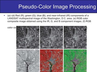 11
of
36
Pseudo-Color Image Processing
 (a)–(d) Red (R), green (G), blue (B), and near-infrared (IR) components of a
LANDSAT multispectral image of the Washington, D.C. area. (e) RGB color
composite image obtained using the IR, G, and B component images. (f) RGB
color composite image obtained using the R, IR, and B component images.
 