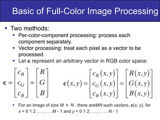 13
of
36
Basic of Full-Color Image Processing
 Two methods:
 Per-color-component processing: process each
component separately.
 Vector processing: treat each pixel as a vector to be
processed.
 Let c represent an arbitrary vector in RGB color space:
 For an image of size M × N , there areMN such vectors, c(x, y), for
x = 0 1 2 , , , , … M - 1 and y = 0 1 2 , , , , . … N - 1
 