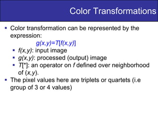 16
of
36
Color Transformations
 Color transformation can be represented by the
expression:
g(x,y)=T[f(x,y)]
 f(x,y): input image
 g(x,y): processed (output) image
 T[*]: an operator on f defined over neighborhood
of (x,y).
 The pixel values here are triplets or quartets (i.e
group of 3 or 4 values)
 