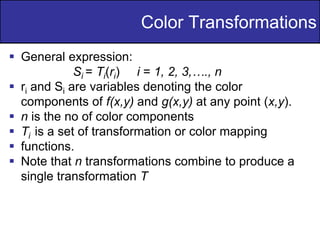 17
of
36
Color Transformations
 General expression:
Si = Ti(ri) i = 1, 2, 3,…., n
 ri and Si are variables denoting the color
components of f(x,y) and g(x,y) at any point (x,y).
 n is the no of color components
 Ti is a set of transformation or color mapping
 functions.
 Note that n transformations combine to produce a
single transformation T
 